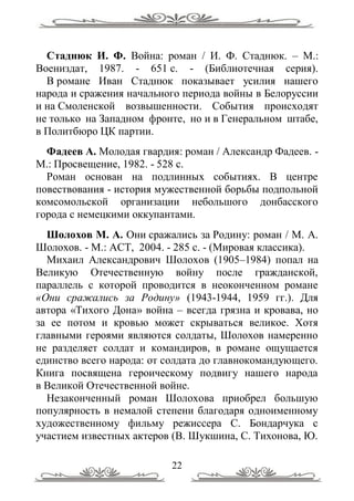 Стаднюк И. Ф. Война: роман / И. Ф. Стаднюк. – М.:
Воениздат, 1987. - 651 с. - (Библиотечная серия).
  В романе Иван Стаднюк показывает усилия нашего
народа и сражения начального периода войны в Белоруссии
и на Смоленской возвышенности. События происходят
не только на Западном фронте, но и в Генеральном штабе,
в Политбюро ЦК партии.
  Фадеев А. Молодая гвардия: роман / Александр Фадеев. -
М.: Просвещение, 1982. - 528 с.
  Роман основан на подлинных событиях. В центре
повествования - история мужественной борьбы подпольной
комсомольской организации небольшого донбасского
города с немецкими оккупантами.
  Шолохов М. А. Они сражались за Родину: роман / М. А.
Шолохов. - М.: АСТ, 2004. - 285 с. - (Мировая классика).
  Михаил Александрович Шолохов (1905–1984) попал на
Великую Отечественную войну после гражданской,
параллель с которой проводится в неоконченном романе
«Они сражались за Родину» (1943-1944, 1959 гг.). Для
автора «Тихого Дона» война – всегда грязна и кровава, но
за ее потом и кровью может скрываться великое. Хотя
главными героями являются солдаты, Шолохов намеренно
не разделяет солдат и командиров, в романе ощущается
единство всего народа: от солдата до главнокомандующего.
Книга посвящена героическому подвигу нашего народа
в Великой Отечественной войне.
  Незаконченный роман Шолохова приобрел большую
популярность в немалой степени благодаря одноименному
художественному фильму режиссера С. Бондарчука с
участием известных актеров (В. Шукшина, С. Тихонова, Ю.

                          22
 
