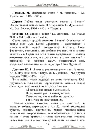 Джалиль М. Избранное: стихи / М. Джалиль. - М.:
Худож. лит., 1986. - 373 с.
  Дорога Побед: стихи советских поэтов о Великой
Отечественной войне / сост. Н. Старшинов, С. Музыченко. -
М.: Сов. Россия, 1980. - 480 с. - (Подвиг).
  Друнина Ю. Стихи о войне / Ю. Друнина. - М: Эксмо,
2010. - 304 с. - (Стихи о войне).
  Сквозь грохот орудий дорогами Великой Отечественной
войны шла муза Юлии Друниной - женственной и
мужественной, верной солдатскому братству. Поэт-
фронтовик, поэт-лирик, она любима все новыми и новыми
читателями. Страницы этой книги возвращают в далекие
«сороковые-роковые», в героические, полные лишений и
страданий, но, вопреки всему, романтичные годы
вчерашней школьницы, санинструктора Юлии Друниной.
  Друнина Ю. В. Я только раз видала рукопашный: стихи /
Ю. В. Друнина; сост. и вступ. ст. Б. Леонова. - М.: Дружба
народов, 2000. - 319 с.: портр.
  Тема войны стала ведущей во всем творчестве Ю.В.
Друниной, а годы войны - органической частью и точкой
отсчета, меркою во всей последующей жизни.
             «Я только раз видала рукопашный,
             Лишь только раз - и тысячу во сне.
             Кто говорит, что на войне не страшно,
            Тот ничего не знает о войне».
  Помимо фактов, которые ценны для читателей, не
знавших войны, лирические стихи Друниной воссоздают
чувства, эмоции, настроения, мысли человека-воина,
напоминают современникам о необходимости хранить в
памяти и душе приметы и имена того времени, невольно
напоминая нам и о том, что «у войны не женское лицо».
                           26
 