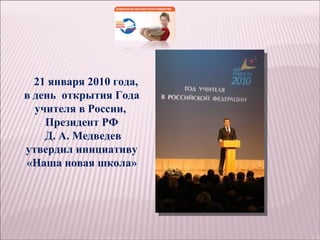 21 января 2010 года,
в день открытия Года
  учителя в России,
    Президент РФ
    Д. А. Медведев
утвердил инициативу
«Наша новая школа»
 