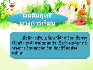 ผลสัมฤทธิ์
    ทางการเรียน

      เมื่อมีการปรับเปลี่ยน ที่ตัวผู้เรียน สื่อการ
เรียนรู้ และตัวครูผู้สอนแล้ว เชื่อว่า ผลสัมฤทธิ์
ทางการเรียนของนักเรียนต้องดีขึ้นอย่าง
แน่นอน
 