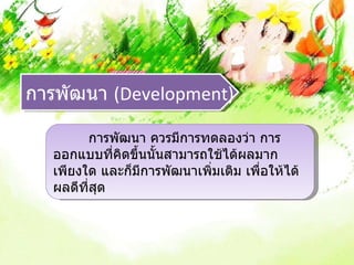 การพัฒนา (Development)

        การพัฒนา ควรมีการทดลองว่า การ
  ออกแบบที่คิดขึ้นนั้นสามารถใช้ได้ผลมาก
  เพียงใด และก็มีการพัฒนาเพิ่มเติม เพื่อให้ได้
  ผลดีที่สุด
 