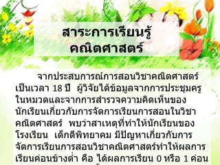 สาระการเรียนรู้
            คณิตศาสตร์

      จากประสบการณ์การสอนวิชาคณิตศาสตร์
เป็นเวลา 18 ปี ผู้วิจัยได้ข้อมูลจากการประชุมครู
ในหมวดและจากการสำารวจความคิดเห็นของ
นักเรียนเกี่ยวกับการจัดการเรียนการสอนในวิชา
คณิตศาสตร์ พบว่าสาเหตุที่ทำาให้นักเรียนของ
โรงเรียน เด็กดีพิทยาคม มีปญหาเกี่ยวกับการ
                              ั
จัดการเรียนการสอนวิชาคณิตศาสตร์ทำาให้ผลการ
เรียนค่อนข้างตำ่า คือ ได้ผลการเรียน 0 หรือ 1 ค่อน
 