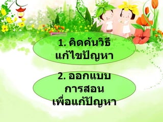 1. คิดค้นวิธี
แก้ไขปัญหา
 2. ออกแบบ
  การสอน
เพื่อแก้ปญหา
         ั
 