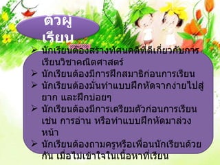 ตัวผู้
  เรียน
 นักเรียนต้องสร้างทัศนคติที่ดีเกี่ยวกับการ
  เรียนวิชาคณิตศาสตร์
 นักเรียนต้องมีการฝึกสมาธิก่อนการเรียน
 นักเรียนต้องมันทำาแบบฝึกหัดจากง่ายไปสู่
                  ่
  ยาก และฝึกบ่อยๆ
 นักเรียนต้องมีการเตรียมตัวก่อนการเรียน
  เช่น การอ่าน หรือทำาแบบฝึกหัดมาล่วง
  หน้า
 นักเรียนต้องถามครูหรือเพือนนักเรียนด้วย
                            ่
  กัน เมื่อไม่เข้าใจในเนือหาที่เรียน
                         ้
 