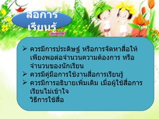 สื่อการ
 เรียนรู้
 ควรมีการประดิษฐ์ หรือการจัดหาสื่อให้
  เพียงพอต่อจำานวนความต้องการ หรือ
  จำานวนของนักเรียน
 ควรมีคมือการใช้งานสื่อการเรียนรู้
         ู่
 ควรมีการอธิบายเพิ่มเติม เมื่อผู้ใช้สื่อการ
  เรียนไม่เข้าใจ
  วิธีการใช้สื่อ
 