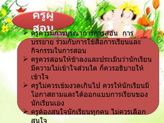 ครูผู้
  สอนการบูรณาการการสอน
 ครูควรมี                     การ
  บรรยาย ร่วมกับการใช้สอการเรียนและ
                        ื่
  กิจกรรมในการสอน
 ครูควรสอนให้ชาลงและประเมินว่านักเรียน
                 ้
  มีความไม่เข้าใจส่วนใด ก็ควรอธิบายให้
  เข้าใจ
 ครูไม่ควรเข้มงวดเกินไป ควรให้นักเรียนมี
  โอกาสถามและได้ออกแบบการเรียนของ
  นักเรียนเอง
 ครูตองสนใจนักเรียนทุกคน ไม่ควรเลือก
       ้
  สนใจ
 