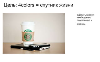 Цель: 4colors = спутник жизни
                                Сделать продукт
                                необходимым
                                повседневно и
                                модным.
 
