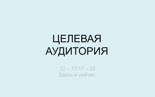 ЦЕЛЕВАЯ
АУДИТОРИЯ
 12 – 17/17 – 22
 Здесь и сейчас
 