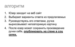 алгоритм
1. Юзер заходит на веб сайт
2. Выбирает варианты ответа из предлагаемых
3. Руководствуясь его ответами, ручка
   вырисовывает неповторимую картину
4. После юзер может сохранить произведение
   ручки себе, опубликовать на стене в соц
   сетях.
 