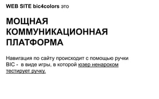 WEB SITE bic4colors это


МОЩНАЯ
КОММУНИКАЦИОННАЯ
ПЛАТФОРМА
Навигация по сайту происходит с помощью ручки
BIC - в виде игры, в которой юзер ненароком
тестирует ручку.
 