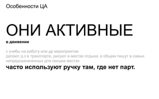 Особенности ЦА




ОНИ АКТИВНЫЕ
в движении

с учебы на работу или др мероприятие
делают д.з в транспорте, рисуют в местах отдыха, в общем пишут в самых
непредназначенных для письма местах
часто используют ручку там, где нет парт.
 