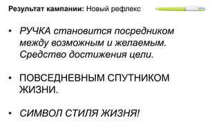 Результат кампании: Новый рефлекс


• РУЧКА становится посредником
  между возможным и желаемым.
  Средство достижения цели.

• ПОВСЕДНЕВНЫМ СПУТНИКОМ
  ЖИЗНИ.

• СИМВОЛ СТИЛЯ ЖИЗНЯ!
 