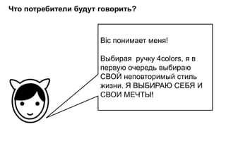 Что потребители будут говорить?



                      Bic понимает меня!

                      Выбирая ручку 4colors, я в
                      первую очередь выбираю
                      СВОЙ неповторимый стиль
                      жизни. Я ВЫБИРАЮ СЕБЯ И
                      СВОИ МЕЧТЫ!
 