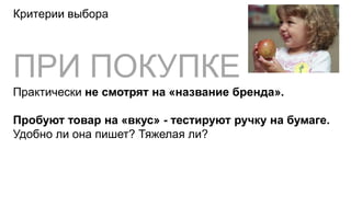 Критерии выбора




ПРИ ПОКУПКЕ
Практически не смотрят на «название бренда».

Пробуют товар на «вкус» - тестируют ручку на бумаге.
Удобно ли она пишет? Тяжелая ли?
 