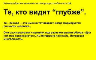 Хочется обратить внимание на следующую особенность ЦА.



Те, кто видят “глубже”.
12 – 22 года – это именно тот возраст, когда формируется
личность человека.

Они рассматривают «картину» под разными углами обзора. «Для
них мир неоднозначен». Им интересно понимать. Интересна
многоликость.
 