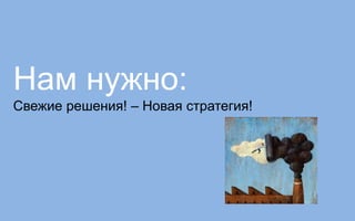 Нам нужно:
Свежие решения! – Новая стратегия!
 