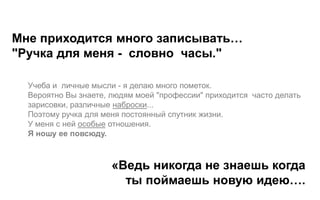 Мне приходится много записывать…
"Ручка для меня - словно часы."

  Учеба и личные мысли - я делаю много пометок.
  Вероятно Вы знаете, людям моей "профессии" приходится часто делать
  зарисовки, различные наброски...
  Поэтому ручка для меня постоянный спутник жизни.
  У меня с ней особые отношения.
  Я ношу ее повсюду.



                      «Ведь никогда не знаешь когда
                        ты поймаешь новую идею….
 