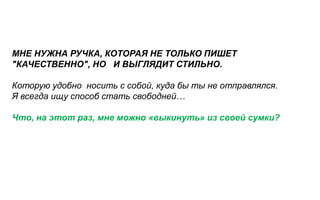 МНЕ НУЖНА РУЧКА, КОТОРАЯ НЕ ТОЛЬКО ПИШЕТ
"КАЧЕСТВЕННО", НО И ВЫГЛЯДИТ СТИЛЬНО.

Которую удобно носить с собой, куда бы ты не отправлялся.
Я всегда ищу способ стать свободней…

Что, на этот раз, мне можно «выкинуть» из своей сумки?
 