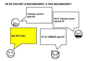 НЕ ЕЕ РИСУЮТ И ВОСХВАЛЯЮТ, А ОНА ВОСХВАЛЯЕТ!



                 Смотри какой я
                 крутой!
                                      Нет!! Смотри какой
                                      крутой Я!




    ВЫ КРУТЫЕ!              Я тут САМЫЙ крутой!
 