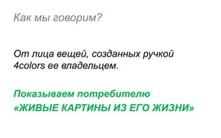 Как мы говорим?


От лица вещей, созданных ручкой
4colors ее владельцем.

Показываем потребителю
«ЖИВЫЕ КАРТИНЫ ИЗ ЕГО ЖИЗНИ»
 