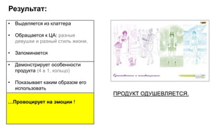 Результат:
•   Выделяется из клаттера

•   Обращается к ЦА: разные
    девушки и разный стиль жизни.

•   Запоминается

•   Демонстрирует особенности
    продукта (4 в 1, кольцо)

•   Показывает каким образом его
    использовать
                                    ПРОДУКТ ОДУШЕВЛЯЕТСЯ.
…Провоцирует на эмоции !
 