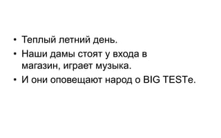 • Теплый летний день.
• Наши дамы стоят у входа в
  магазин, играет музыка.
• И они оповещают народ о BIG TESTе.
 