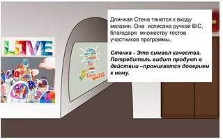 Длинная Стена тянется к входу
магазин. Она исписана ручкой BIC,
благодаря множеству тестов
участников программы.

Стенка - Это символ качества.
Потребитель видит продукт в
действии –проникается доверием
к нему.
 
