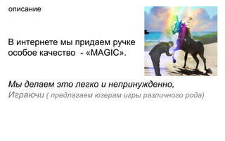описание



В интернете мы придаем ручке
особое качество - «МAGIC».


Мы делаем это легко и непринужденно,
Играючи ( предлагаем юзерам игры различного рода)
 
