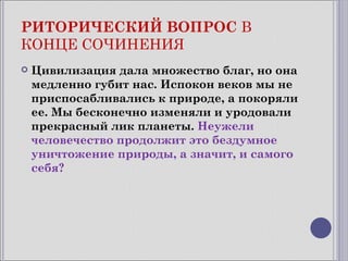 РИТОРИЧЕСКИЙ ВОПРОС В
КОНЦЕ СОЧИНЕНИЯ
   Цивилизация дала множество благ, но она
    медленно губит нас. Испокон веков мы не
    приспосабливались к природе, а покоряли
    ее. Мы бесконечно изменяли и уродовали
    прекрасный лик планеты. Неужели
    человечество продолжит это бездумное
    уничтожение природы, а значит, и самого
    себя?
 