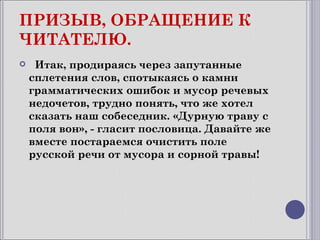 ПРИЗЫВ, ОБРАЩЕНИЕ К
ЧИТАТЕЛЮ.
    Итак, продираясь через запутанные
    сплетения слов, спотыкаясь о камни
    грамматических ошибок и мусор речевых
    недочетов, трудно понять, что же хотел
    сказать наш собеседник. «Дурную траву с
    поля вон», - гласит пословица. Давайте же
    вместе постараемся очистить поле
    русской речи от мусора и сорной травы!
 