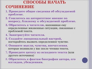 СПОСОБЫ НАЧАТЬ
СОЧИНЕНИЕ
1. Приведите общие сведения об обсуждаемой
   проблеме.
2. Сошлитесь на авторитетное мнение по
   вопросу, близкому к обсуждаемой проблеме.
3. Обратитесь к читателю, напоминая ему
   определенные жизненные ситуации, связанные с
   проблемой текста.
4. Заинтригуйте читателя.
5. Создайте эмоциональный настрой,
   постарайтесь вызвать определенное чувство.
6. Опишите мысли, чувства, впечатления,
   которые возникли у вас после чтения текста.
7. Приведите цитату из исходного текста (или
   другого источника)
8. Обратитесь к фактам биографии автора, его
   взглядам, убеждениям.
 