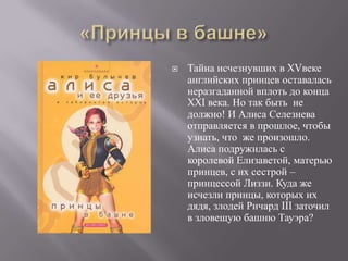    Тайна исчезнувших в XVвеке
    английских принцев оставалась
    неразгаданной вплоть до конца
    XXI века. Но так быть не
    должно! И Алиса Селезнева
    отправляется в прошлое, чтобы
    узнать, что же произошло.
    Алиса подружилась с
    королевой Елизаветой, матерью
    принцев, с их сестрой –
    принцессой Лиззи. Куда же
    исчезли принцы, которых их
    дядя, злодей Ричард III заточил
    в зловещую башню Тауэра?
 