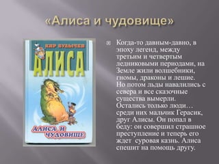   Когда-то давным-давно, в
    эпоху легенд, между
    третьим и четвертым
    ледниковыми периодами, на
    Земле жили волшебники,
    гномы, драконы и лешие.
    Но потом льды навалились с
    севера и все сказочные
    существа вымерли.
    Остались только люди…
    среди них мальчик Герасик,
    друг Алисы. Он попал в
    беду: он совершил страшное
    преступление и теперь его
    ждет суровая казнь. Алиса
    спешит на помощь другу.
 