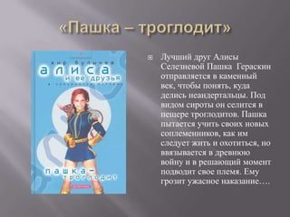    Лучший друг Алисы
    Селезневой Пашка Гераскин
    отправляется в каменный
    век, чтобы понять, куда
    делись неандертальцы. Под
    видом сироты он селится в
    пещере троглодитов. Пашка
    пытается учить своих новых
    соплеменников, как им
    следует жить и охотиться, но
    ввязывается в древнюю
    войну и в решающий момент
    подводит свое племя. Ему
    грозит ужасное наказание….
 