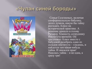 Семья Селезневых, включая
симферопольскую бабушку,
долго думала, какую бы тайну
разгадать Алисе на
исторической практике. А
решение пришло в голову
Ричарду Темпесту, сотруднику
Института времени. Он
предложил Алисе вместе с
бабушкой разобрать один из
складов института – глядишь, и
найдется там какая-нибудь
тайна. И оказался прав!
Нашлась тайна – и не одна, а
сразу три!
 