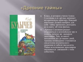    Класс, в котором учатся Алиса
    Селезнева и ее друзья, начинает
    историческую практику. Каждый
    школьник должен выбрать для
    себя тайну прошлого, разгадать
    ее и снять об этом фильм.
    Аркаша Сапожков решает
    отправиться в мезозойскую эру и
    понять, почему же вымерли
    динозавры. Там, за много
    миллионов лет до наших дней,
    Аркаша неожиданно становится
    свидетелем космического
    сражения и гибели звездолета.
    Тайна исчезновения динозавров
    оказывается связанной с этим
    событием.
 