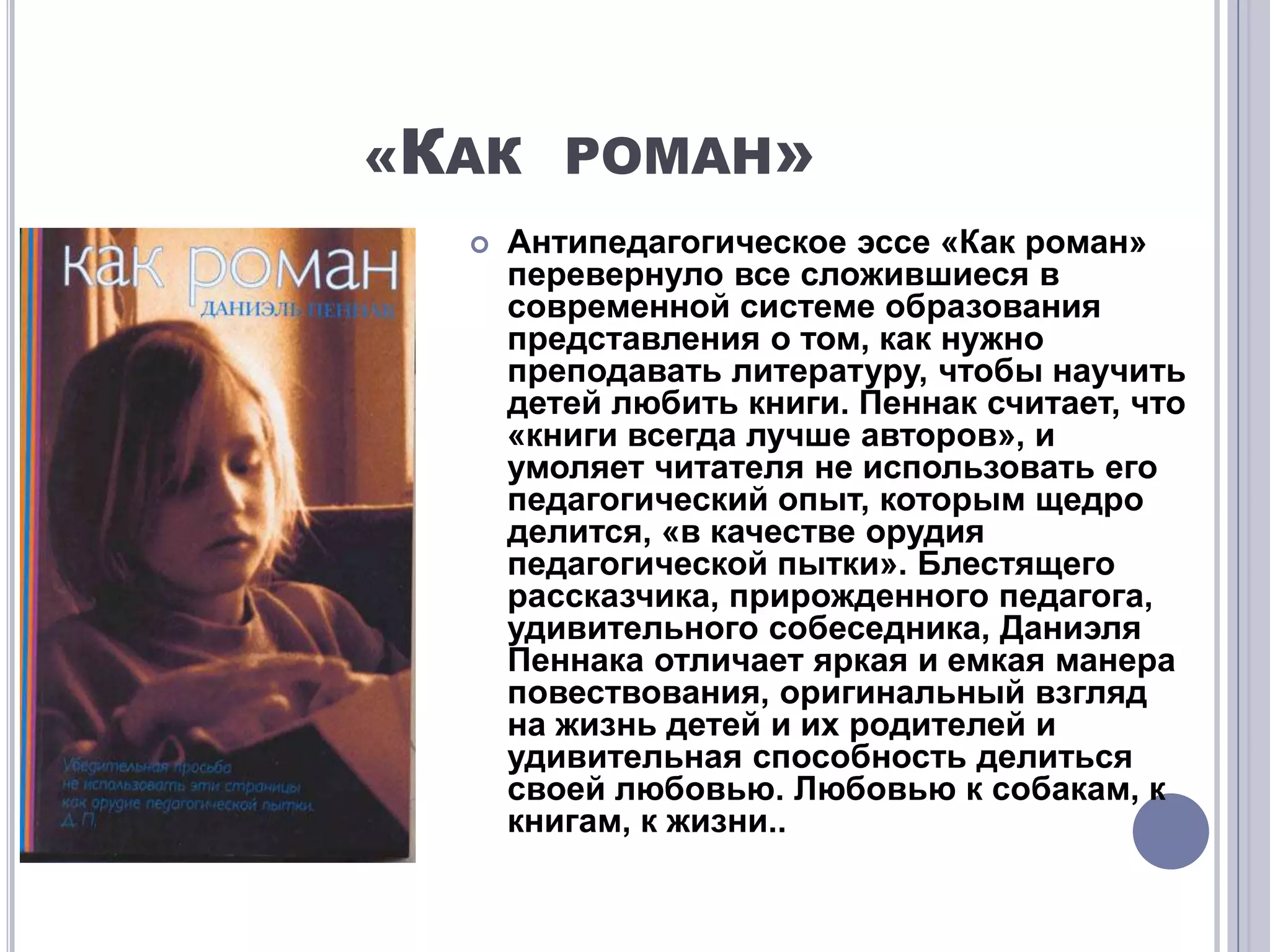 «КАК РОМАН»
     Антипедагогическое эссе «Как роман»
      перевернуло все сложившиеся в
      современной системе образования
      представления о том, как нужно
      преподавать литературу, чтобы научить
      детей любить книги. Пеннак считает, что
      «книги всегда лучше авторов», и
      умоляет читателя не использовать его
      педагогический опыт, которым щедро
      делится, «в качестве орудия
      педагогической пытки». Блестящего
      рассказчика, прирожденного педагога,
      удивительного собеседника, Даниэля
      Пеннака отличает яркая и емкая манера
      повествования, оригинальный взгляд
      на жизнь детей и их родителей и
      удивительная способность делиться
      своей любовью. Любовью к собакам, к
      книгам, к жизни..
 