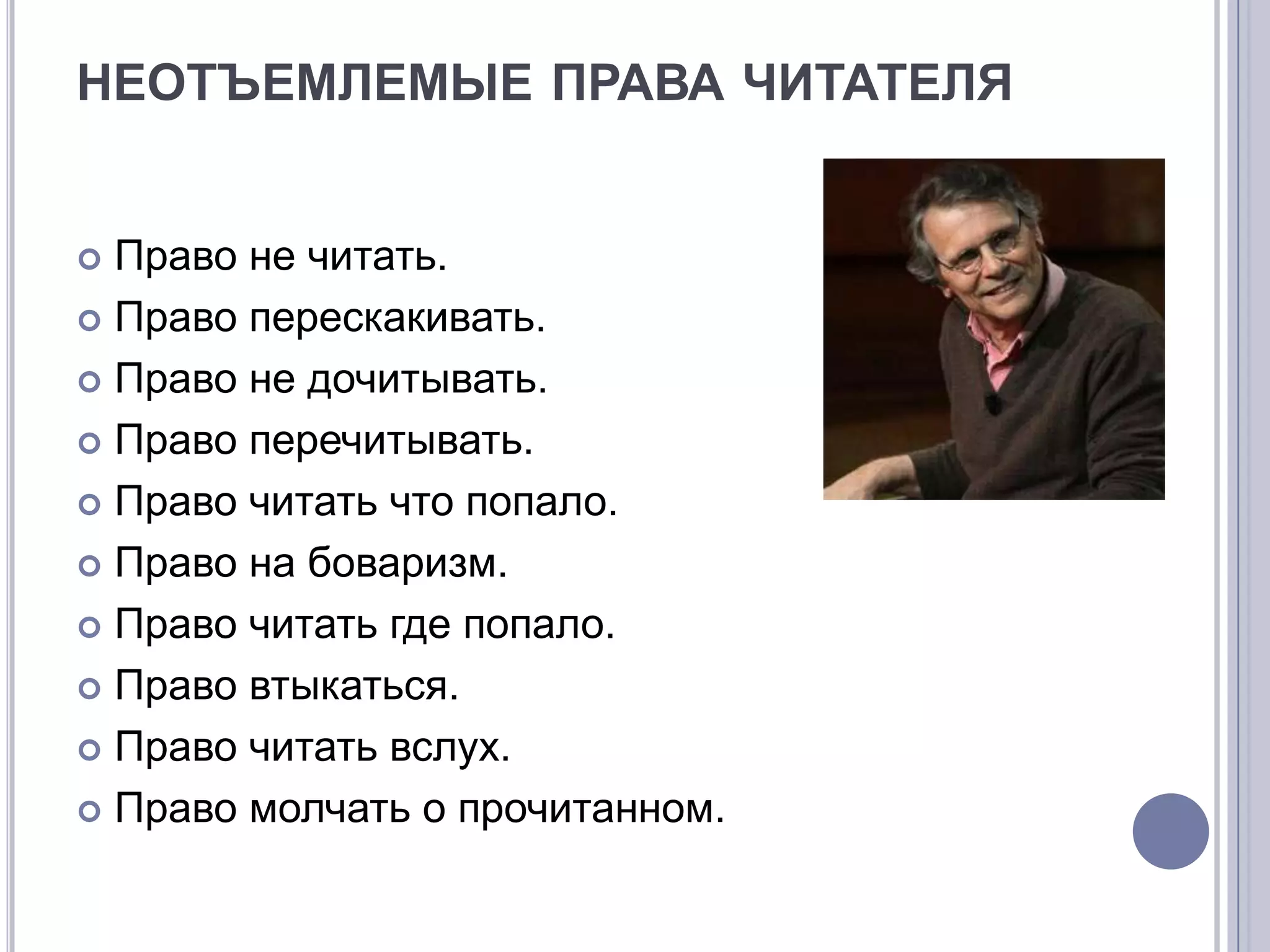 НЕОТЪЕМЛЕМЫЕ ПРАВА ЧИТАТЕЛЯ


 Право не читать.
 Право перескакивать.

 Право не дочитывать.

 Право перечитывать.

 Право читать что попало.

 Право на боваризм.

 Право читать где попало.

 Право втыкаться.

 Право читать вслух.

 Право молчать о прочитанном.
 