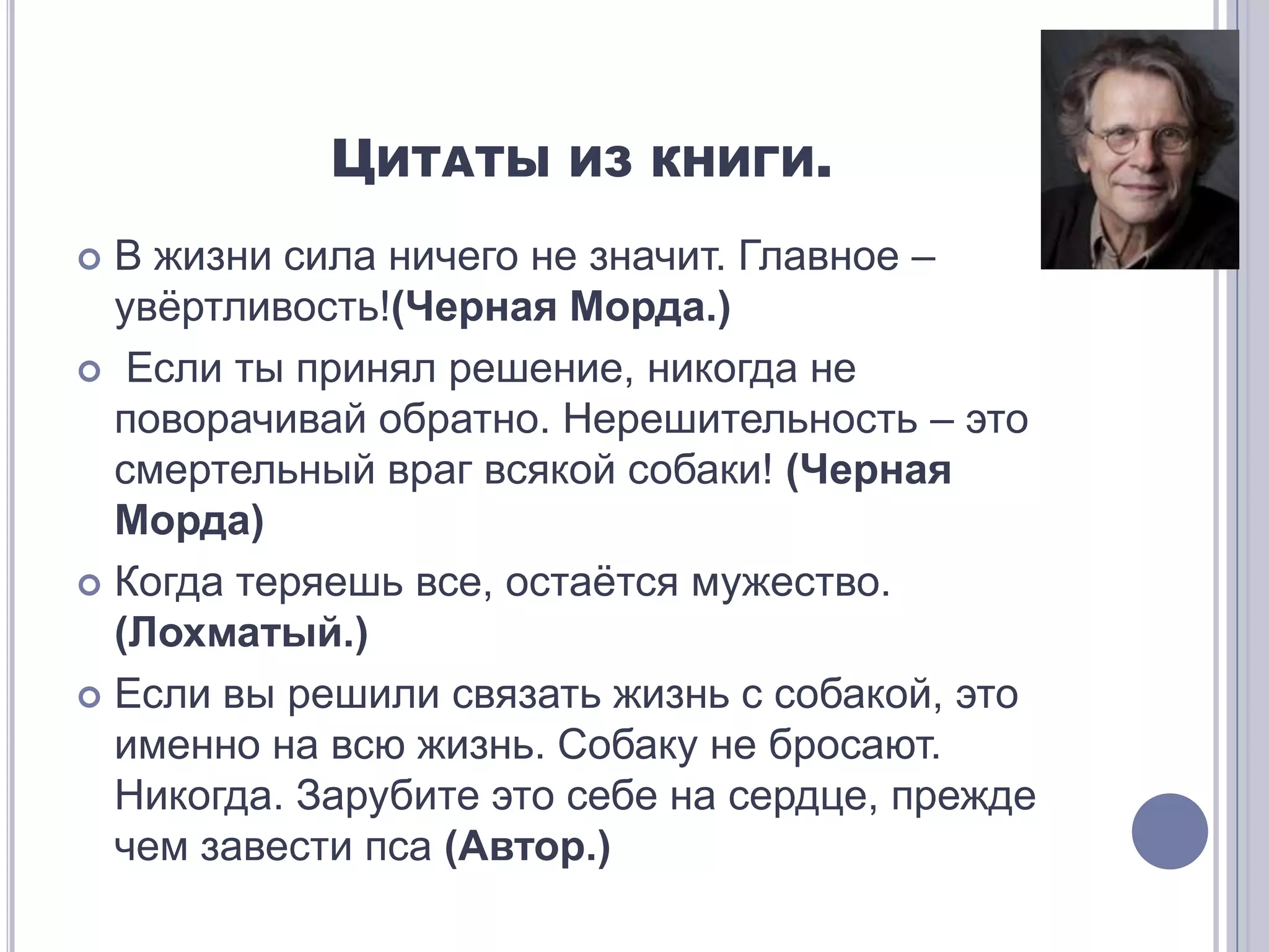 ЦИТАТЫ ИЗ КНИГИ.
 В жизни сила ничего не значит. Главное –
  увѐртливость!(Черная Морда.)
 Если ты принял решение, никогда не
  поворачивай обратно. Нерешительность – это
  смертельный враг всякой собаки! (Черная
  Морда)
 Когда теряешь все, остаѐтся мужество.
  (Лохматый.)
 Если вы решили связать жизнь с собакой, это
  именно на всю жизнь. Собаку не бросают.
  Никогда. Зарубите это себе на сердце, прежде
  чем завести пса (Автор.)
 