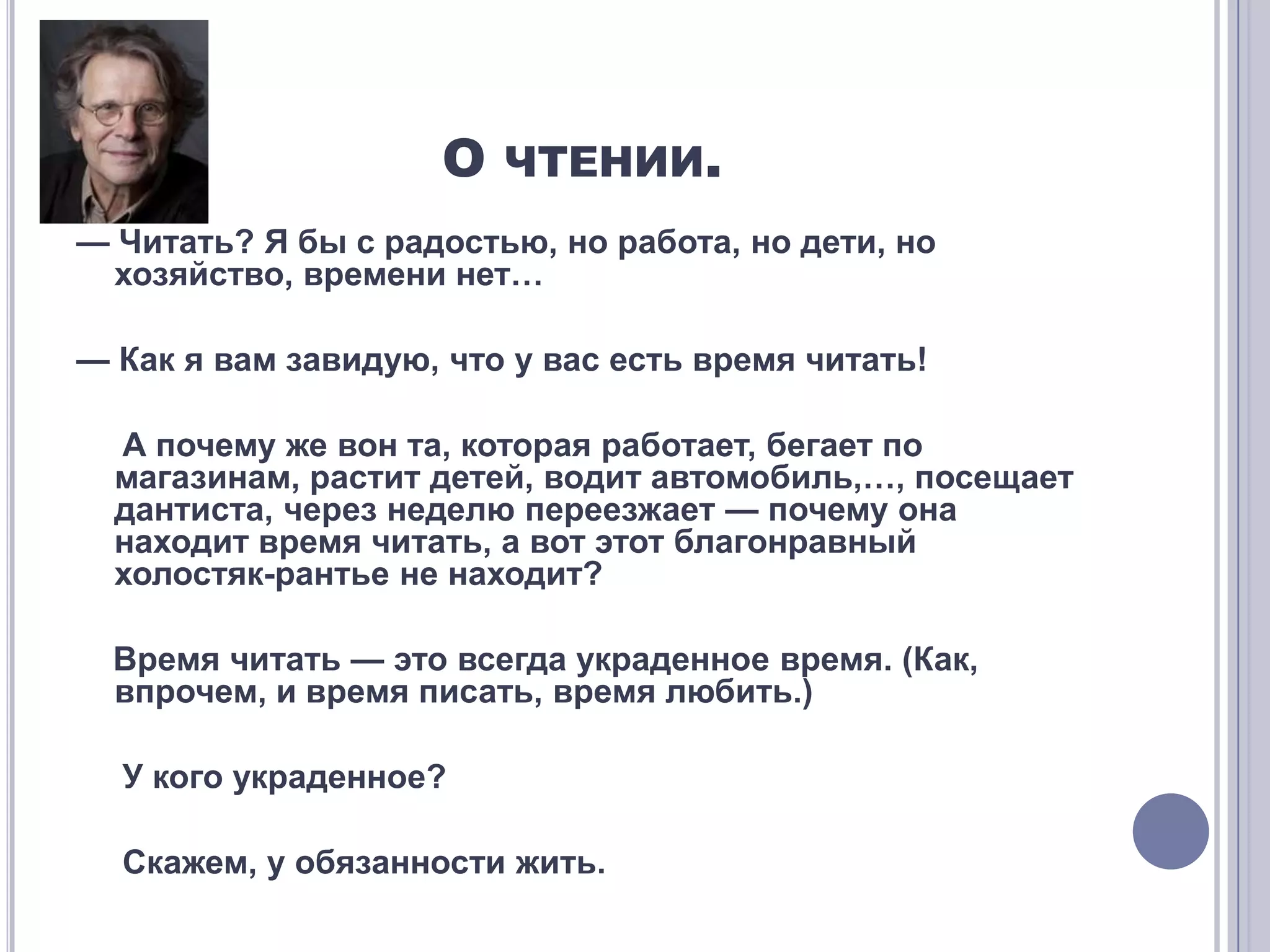 О ЧТЕНИИ.
— Читать? Я бы с радостью, но работа, но дети, но
  хозяйство, времени нет…

— Как я вам завидую, что у вас есть время читать!

  А почему же вон та, которая работает, бегает по
  магазинам, растит детей, водит автомобиль,…, посещает
  дантиста, через неделю переезжает — почему она
  находит время читать, а вот этот благонравный
  холостяк-рантье не находит?

  Время читать — это всегда украденное время. (Как,
  впрочем, и время писать, время любить.)

  У кого украденное?

  Скажем, у обязанности жить.
 