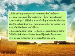3.ไม่มีการปรับปรุ งกระบวนการเรี ยนการสอนให้คนไทยมีทกษะ             ั
กระบวนการและเจตคติที่ดีทางคณิ ตศาสตร์ เพื่อมีความคิดสร้างสรรค์
4.การนา หลักสูตรไปใช้ยงไม่สามารถสร้างพื้นฐานในการคิด สร้างวิธีการ
                                ั
เรี ยนรู ้ให้คนไทยมีทกษะในการจัดการและทักษะในการบูรณาการเข้ากับ
                           ั
การดาเนินชีวตเพื่อพัฒนาคนให้มีความ
                ิ
5.ไม่ส่งเสริ มให้ผเู ้ รี ยนได้เรี ยนรู ้จากประสบการณ์จริ ง ฝึ กการปฏิบติให้ทา
                                                                       ั
ได้คิดเป็ น ทาเป็ น รักการอ่านและเกิดการใฝ่ รู ้อย่างต่อเนื่องผสมผสาน
สาระทางคณิ ตศาสตร์และความรู ้ดานต่างๆได้อย่างสมดุลกัน
                                           ้
 