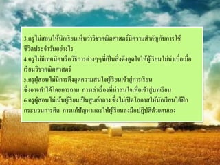 3.ครู ไม่สอนให้นกเรี ยนเห็นว่าวิชาคณิ ตศาสตร์มีความสาคัญกับการใช้
                  ั
ชีวตประจาวันอย่างไร
     ิ
4.ครู ไม่มีเทคนิคหรื อวิธีการต่างๆๆที่เป็ นสิ่ งดึงดูดใจให้ผเู ้ รี ยนไม่น่าเบื่อเมื่อ
เรี ยนวิชาคณิ ตศาสตร์
5.ครู ผสอนไม่มีการดึงดูดความสนใจผูเ้ รี ยนเข้าสู่การเรี ยน
       ู้
ซึ่งอาจทาได้โดยการถาม การเล่าเรื่ องที่น่าสนใจเพื่อเข้าสู่บทเรี ยน
6.ครู ผสอนไม่เน้นผูเ้ รี ยนเป็ นศูนย์กลาง ซึ่งไม่เปิ ดโอกาสให้นกเรี ยนได้ฝึก
       ู้                                                             ั
กระบวนการคิด การแก้ปัญหาและให้ผเู ้ รี ยนลงมือปฎิบติดวยตนเอง
                                                           ั ้
 