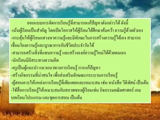 ออกแบบการจัดการเรี ยนรู ้ที่สามารถแก้ปัญหาดังกล่าวได้ ดังนี้
-เน้นผูเ้ รี ยนเป็ นสาคัญ โดยเปิ ดโอกาสให้ผเู ้ รี ยนได้ศึกษาค้นคว้า ความรู ้ดวยตัวเอง
                                                                              ้
-กระตุนให้ผเู ้ รี ยนแสวงหาความรู ้และมีทกษะในการสร้างความรู ้ได้เอง สามารถ
         ้                                    ั
เชื่อมโยงความรู ้และบูรณาการกับชีวตประจาวันได้
                                         ิ
-สามารถสร้างสิ่ งที่แทนความรู ้ และสร้างองค์ความรู ้ใหม่ได้ดวยตนเอง
                                                                 ้
-นักเรี ยนมีอิสระทางความคิด
-ครู เป็ นผูแนะนา แนวแนวทางการเรี ยนรู ้ การแก้ปัญหา
              ้
-สร้างกิจกรรมที่น่าสนใจ เพื่อส่งเสริ มลักษณะกระบวนการเรี ยนรู ้
-ผูสอนควรให้แหล่งการเรี ยนรู ้ที่เพียงพอและเหมาะสม เช่น หนังสื อ วีดิทศน์ เป็ นต้น
    ้                                                                           ั
-ใช้สื่อการเรี ยนรู ้ให้เหมาะสมกับสภาพของผูเ้ รี ยนเช่น กิจกรรมคณิ ตศาสตร์ เกม
บทเรี ยนโปรแกรม และชุดการสอน เป็ นต้น
 