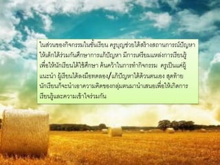 ในส่วนของกิจกรรมในชันเรี ยน ครูบญช่วยได้ สร้ างสถานการณ์ปัญหา
                            ้             ุ
ให้ เด็กได้ ร่วมกันศึกษาการแก้ ปัญหา มีการเตรียมแหล่งการเรี ยนรู้
เพื่อให้ นกเรี ยนได้ ใช้ ศกษา ค้ นคว้ าในการทากิจกรรม ครูเป็ นแค่ผ้ ู
           ั              ึ
แนะนา ผู้เรี ยนได้ ลงมือทดลอง/แก้ ปัญหาได้ ด้วนตนเอง สุดท้ าย
นักเรี ยนก็จะนาเอาความคิดของกลุมตนมานาเสนอเพื่อให้ เกิดการ
                                        ่
เรี ยนรู้และความเข้ าใจร่วมกัน
 