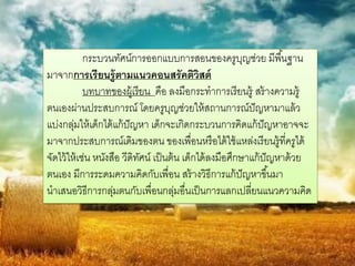 กระบวนทัศน์การออกแบบการสอนของครูบญช่วย มีพื ้นฐาน
                                                            ุ
มาจากการเรียนรู้ตามแนวคอนสรัคติวิสต์
             บทบาทของผู้เรียน คือ ลงมือกระทาการเรี ยนรู้ สร้ างความรู้
ตนเองผ่านประสบการณ์ โดยครูบญช่วยให้ สถานการณ์ปัญหามาแล้ ว
                                       ุ
แบ่งกลุมให้ เด็กได้ แก้ ปัญหา เด็กจะเกิดกระบวนการคิดแก้ ปัญหาอาจจะ
         ่
มาจากประสบการณ์เดิมของตน ของเพื่อนหรื อได้ ใช้ แหล่งเรี ยนรู้ทครูได้  ี่
จัดไว้ ให้ เช่น หนังสือ วีดิทศน์ เป็ นต้ น เด็กได้ ลงมือศึกษาแก้ ปัญหาด้ วย
                             ั
ตนเอง มีการระดมความคิดกับเพื่อน สร้ างวิธีการแก้ ปัญหาขึ ้นมา
นาเสนอวิธีการกลุมตนกับเพื่อนกลุมอื่นเป็ นการแลกเปลียนแนวความคิด
                     ่                   ่                    ่
 