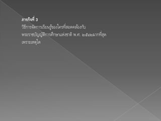 ภารกิจที่ 3
วิธการจัดการเรียนรูของใครทีสอดคล ้องกับ
   ี               ้       ่
พระราชบัญญัตการศึกษาแห่งชาติ พ.ศ. ๒๕๔๒มากทีสุด
               ิ                           ่
เพราะเหตุใด
 