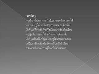 จากตัวครู
-ครูผูสอนไม่สามารถสร้างปัญหาทางคณิตศาสตร์ให้
         ้
นักเรียนรับรูไ้ ด้ ว่าเป็ นปัญหาของตนเอง จึงทาให้
นักเรียนรูสกว่าเป็ นวิชาทีไม่มความจาเป็ นต้องเรียน
           ้ึ                ่ ี
-ครูม่งเน้นการสอนให้นกเรียนอย่างเดียวแล ้ว
       ุ
นักเรียนเป็ นผูรบข้อมูล โดยครูไม่จดกระบวนการ
                ้ั
แก้ปญหาเป็ นกลุมหรือจัดการเรียนรูทนกเรียน
     ั             ่                  ้ ่ี ั
สามารถสร้างองค์ความรูข้นมาได้ดวยตนเอง
                              ้ึ    ้
 