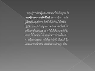 ทฤษฎีการเรียนรูทสามารถนามาใช้แก้ปญหา คือ
                      ้ ่ี                 ั
“ทฤษฎีของคอนสตรัคติวสต์” เพราะ เป็ นการเน้น
                            ิ
ผูเ้ รียนเป็ นศูนย์กลาง จึงทาให้นกเรียนได้ลงมือ
                                 ั
ปฏิบติ และเข้าถึงปัญหาทางคณิตศาสตร์ได้ดี ได้
          ั
แก้ปญหาด้วยตนเอง จะ ทาให้ได้เห็นความสาคัญ
        ั
และเข้าใจในเนื้อหาได้ และเป็ นการทีเ่ ชื่อมโยงกับ
ความรูและประสบการณ์เดิม ทาให้นกเรียนได้ รูว่า
            ้                         ั          ้
มีความเกี่ยวเนื่องกัน และเห็นความสาคัญยิงขึ้น่
 