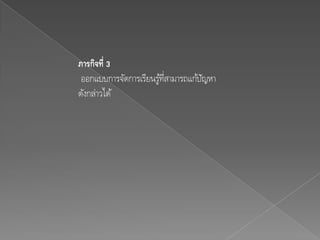 ภารกิจที่ 3
 ออกแบบการจัดการเรียนรูทสามารถแก้ปญหา
                       ้ ่ี       ั
ดังกล่าวได้
 