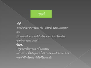 ครูบญมี
                           ุ

 ข้อดี
-การมีสอประกอบการสอน เช่น บทเรียนโปรแกรมและชุดการ
        ่ื
สอน
-มีการสอบเก็บคะแนน ถ้านักเรียนสอบตกก็จะให้สอบใหม่
จนกว่าจะผ่านตามเกณฑ์
ข้อเด่น
-ครูจะมีการใช้การบรรยายในการสอน
-หากมีเนื้อหาทีสาคัญจะเน้นยา้ ให้ นักเรียนจดบันทึกและท่องซา้
               ่
-ครูจะให้นกเรียนท่องคาศัพท์วนละ 5 คา
           ั                   ั
 